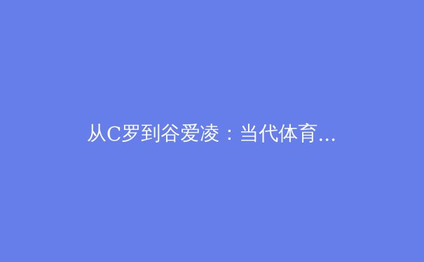 从C罗到谷爱凌：当代体育明星商业价值的解构与重塑 - 3