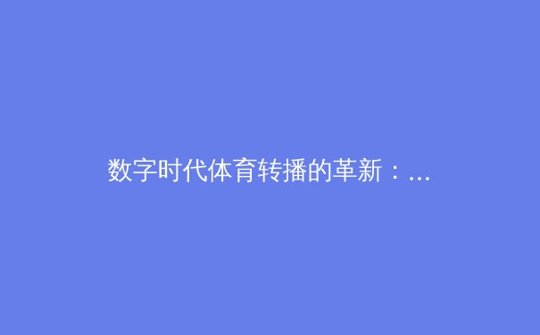 数字时代体育转播的革新：从传统电视到沉浸式交互体验的进化之路 - 2