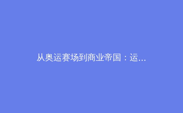 从奥运赛场到商业帝国：运动员职业生涯的二次转型与价值重塑 - 4